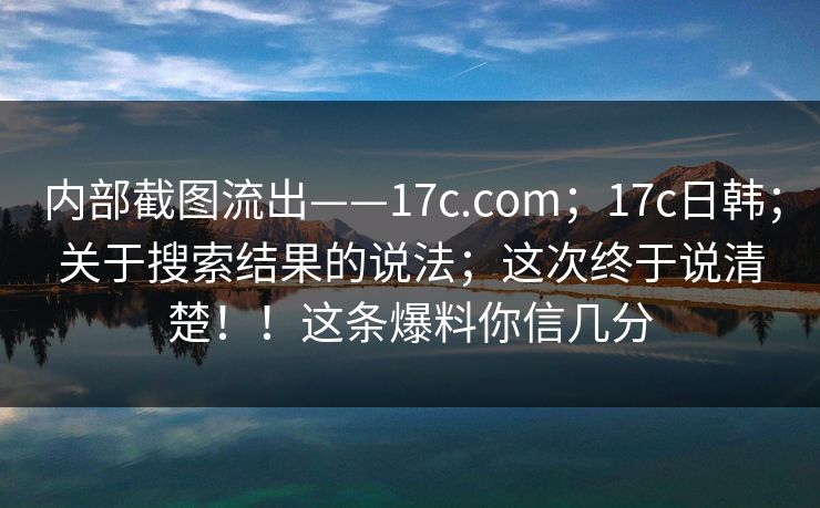 内部截图流出——17c.com;17c日韩;关于搜索结果的说法;这次终于说清楚!!这条爆料你信几分 内部截图流出——17c.com;17c日韩;关于搜索结果的说法;这次终于说清楚!!这条爆料你信几分