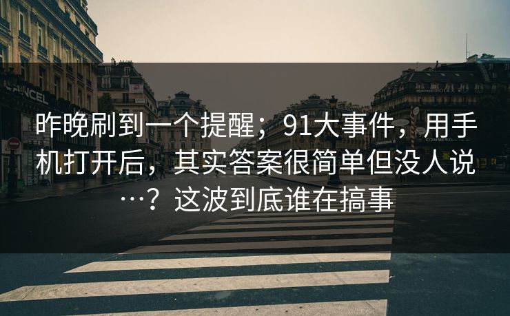 昨晚刷到一个提醒;91大事件,用手机打开后,其实答案很简单但没人说…?这波到底谁在搞事 昨晚刷到一个提醒;91大事件,用手机打开后,其实答案很简单但没人说…?这波到底谁在搞事