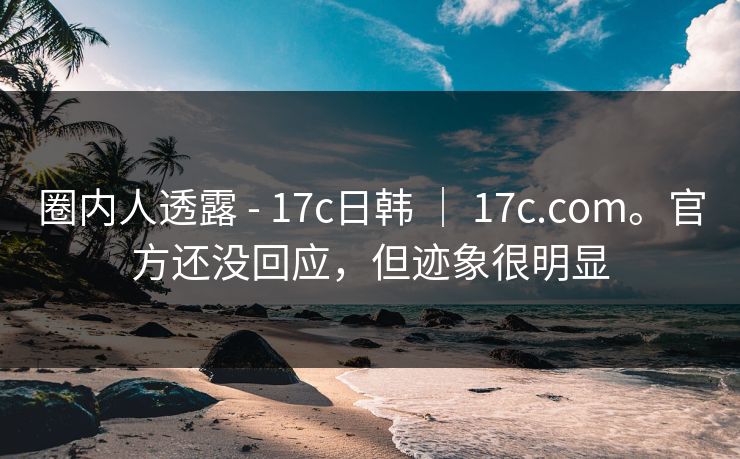 圈内人透露 - 17c日韩 | 17c.com。官方还没回应,但迹象很明显 圈内人透露 - 17c日韩 | 17c.com。官方还没回应,但迹象很明显