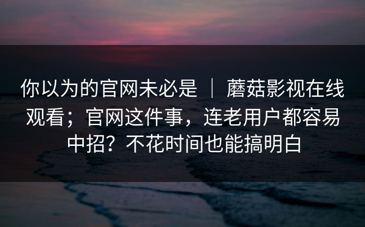 你以为的官网未必是 | 蘑菇影视在线观看;官网这件事,连老用户都容易中招?不花时间也能搞明白 你以为的官网未必是 | 蘑菇影视在线观看;官网这件事,连老用户都容易中招?不花时间也能搞明白