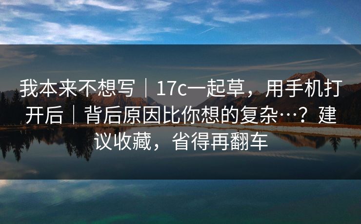 我本来不想写|17c一起草,用手机打开后|背后原因比你想的复杂…?建议收藏,省得再翻车 我本来不想写|17c一起草,用手机打开后|背后原因比你想的复杂…?建议收藏,省得再翻车
