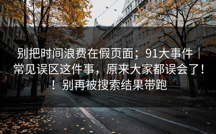 别把时间浪费在假页面;91大事件|常见误区这件事,原来大家都误会了!!别再被搜索结果带跑 别把时间浪费在假页面;91大事件|常见误区这件事,原来大家都误会了!!别再被搜索结果带跑
