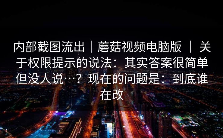 内部截图流出|蘑菇视频电脑版 | 关于权限提示的说法:其实答案很简单但没人说…?现在的问题是:到底谁在改 内部截图流出|蘑菇视频电脑版 | 关于权限提示的说法:其实答案很简单但没人说…?现在的问题是:到底谁在改