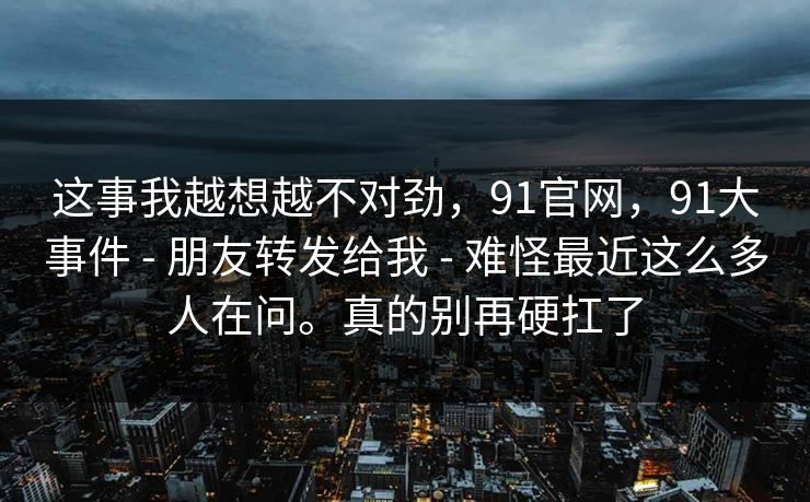 这事我越想越不对劲,91官网,91大事件 - 朋友转发给我 - 难怪最近这么多人在问。真的别再硬扛了 这事我越想越不对劲,91官网,91大事件 - 朋友转发给我 - 难怪最近这么多人在问。真的别再硬扛了