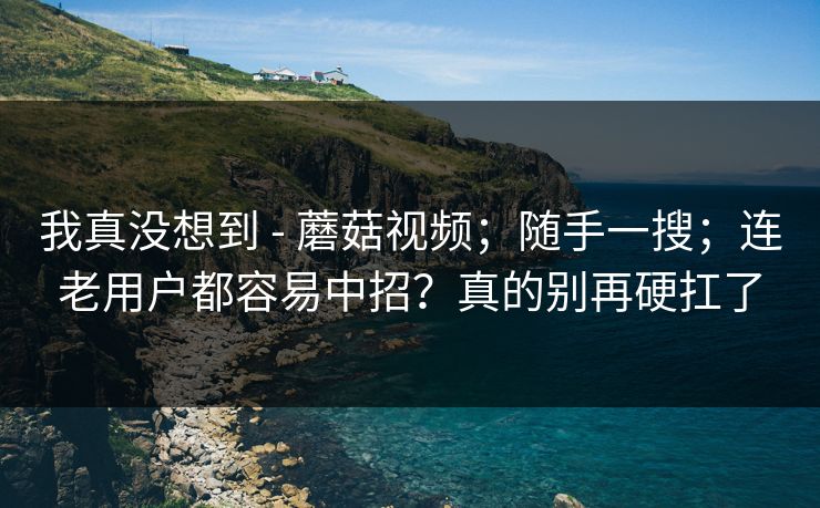 我真没想到 - 蘑菇视频;随手一搜;连老用户都容易中招?真的别再硬扛了 我真没想到 - 蘑菇视频;随手一搜;连老用户都容易中招?真的别再硬扛了