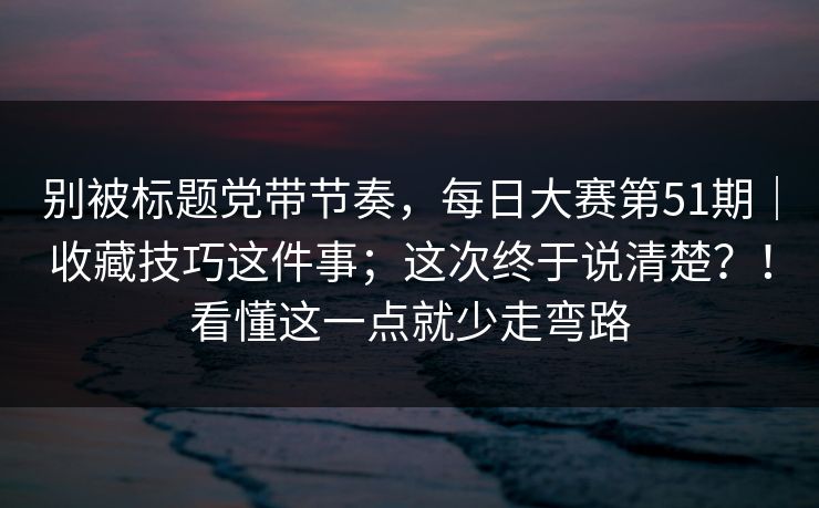 别被标题党带节奏,每日大赛第51期|收藏技巧这件事;这次终于说清楚?!看懂这一点就少走弯路 别被标题党带节奏,每日大赛第51期|收藏技巧这件事;这次终于说清楚?!看懂这一点就少走弯路