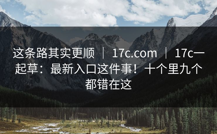 这条路其实更顺 | 17c.com | 17c一起草:最新入口这件事!十个里九个都错在这 这条路其实更顺 | 17c.com | 17c一起草:最新入口这件事!十个里九个都错在这