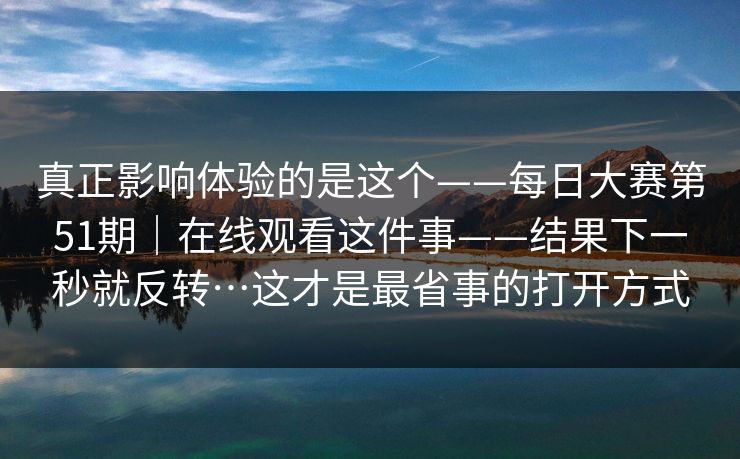 真正影响体验的是这个——每日大赛第51期|在线观看这件事——结果下一秒就反转…这才是最省事的打开方式 真正影响体验的是这个——每日大赛第51期|在线观看这件事——结果下一秒就反转…这才是最省事的打开方式