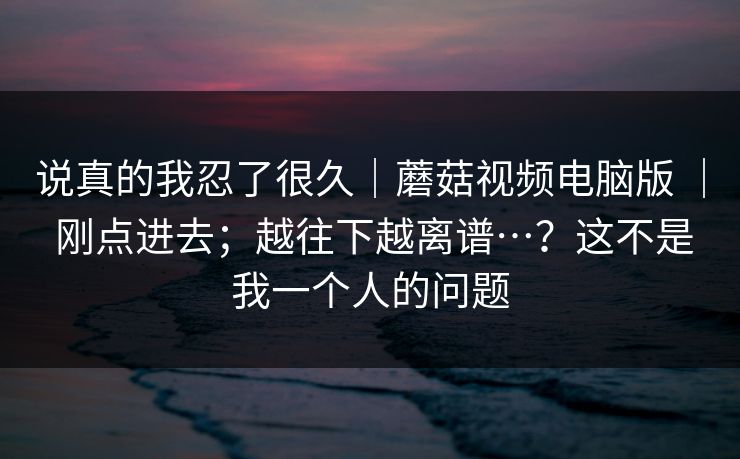 说真的我忍了很久|蘑菇视频电脑版 | 刚点进去;越往下越离谱…?这不是我一个人的问题 说真的我忍了很久|蘑菇视频电脑版 | 刚点进去;越往下越离谱…?这不是我一个人的问题