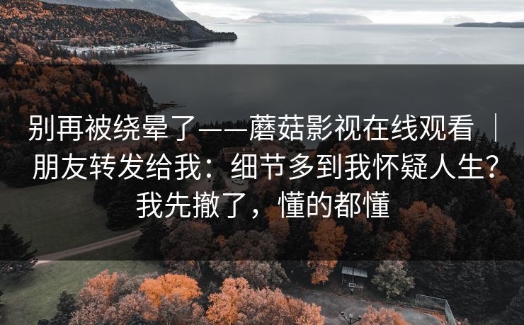 别再被绕晕了——蘑菇影视在线观看 | 朋友转发给我:细节多到我怀疑人生?我先撤了,懂的都懂 别再被绕晕了——蘑菇影视在线观看 | 朋友转发给我:细节多到我怀疑人生?我先撤了,懂的都懂