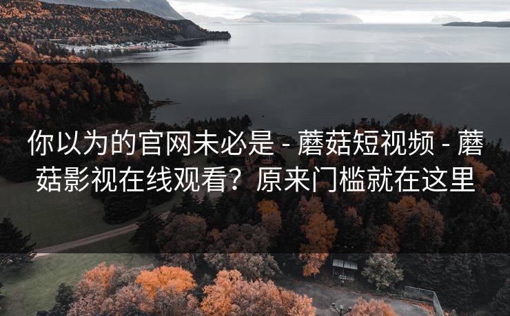 你以为的官网未必是 - 蘑菇短视频 - 蘑菇影视在线观看?原来门槛就在这里 你以为的官网未必是 - 蘑菇短视频 - 蘑菇影视在线观看?原来门槛就在这里