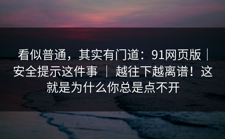 看似普通,其实有门道:91网页版|安全提示这件事 | 越往下越离谱!这就是为什么你总是点不开 看似普通,其实有门道:91网页版|安全提示这件事 | 越往下越离谱!这就是为什么你总是点不开