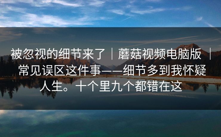 被忽视的细节来了|蘑菇视频电脑版 | 常见误区这件事——细节多到我怀疑人生。十个里九个都错在这 被忽视的细节来了|蘑菇视频电脑版 | 常见误区这件事——细节多到我怀疑人生。十个里九个都错在这