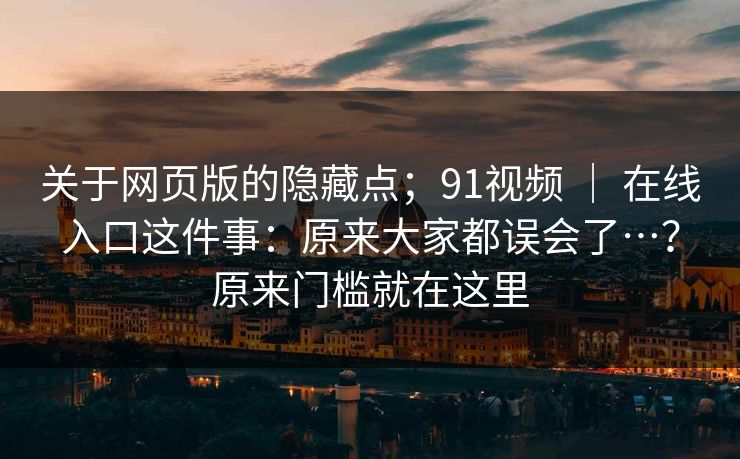 关于网页版的隐藏点;91视频 | 在线入口这件事:原来大家都误会了…?原来门槛就在这里 关于网页版的隐藏点;91视频 | 在线入口这件事:原来大家都误会了…?原来门槛就在这里
