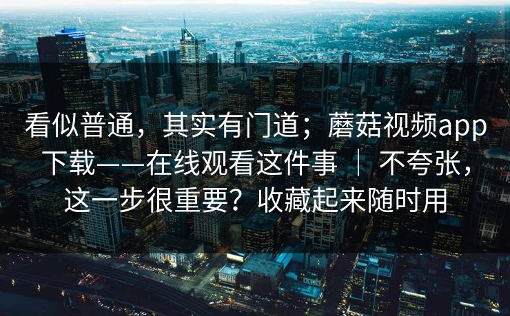 看似普通,其实有门道;蘑菇视频app下载——在线观看这件事 | 不夸张,这一步很重要?收藏起来随时用 看似普通,其实有门道;蘑菇视频app下载——在线观看这件事 | 不夸张,这一步很重要?收藏起来随时用