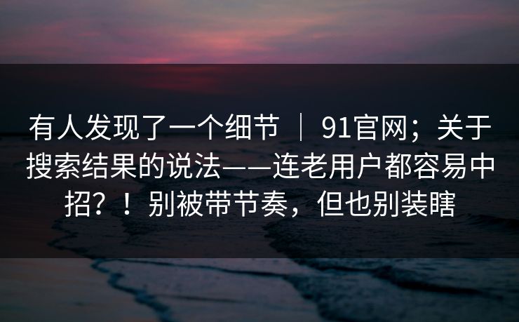 有人发现了一个细节 | 91官网;关于搜索结果的说法——连老用户都容易中招?!别被带节奏,但也别装瞎 有人发现了一个细节 | 91官网;关于搜索结果的说法——连老用户都容易中招?!别被带节奏,但也别装瞎