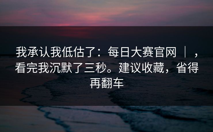 我承认我低估了:每日大赛官网 | ,看完我沉默了三秒。建议收藏,省得再翻车 我承认我低估了:每日大赛官网 | ,看完我沉默了三秒。建议收藏,省得再翻车