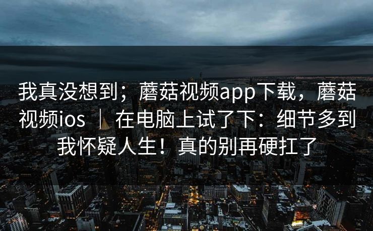 我真没想到;蘑菇视频app下载,蘑菇视频ios | 在电脑上试了下:细节多到我怀疑人生!真的别再硬扛了 我真没想到;蘑菇视频app下载,蘑菇视频ios | 在电脑上试了下:细节多到我怀疑人生!真的别再硬扛了