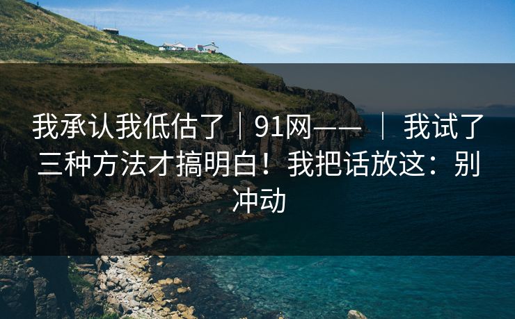 我承认我低估了|91网—— | 我试了三种方法才搞明白!我把话放这:别冲动 我承认我低估了|91网—— | 我试了三种方法才搞明白!我把话放这:别冲动
