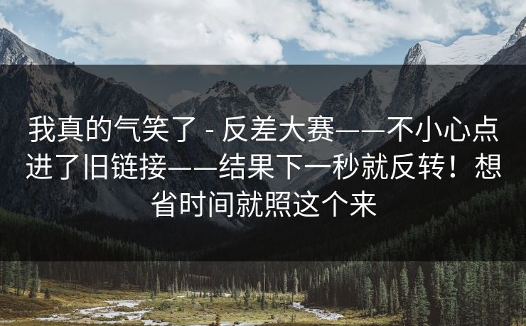 我真的气笑了 - 反差大赛——不小心点进了旧链接——结果下一秒就反转!想省时间就照这个来 我真的气笑了 - 反差大赛——不小心点进了旧链接——结果下一秒就反转!想省时间就照这个来