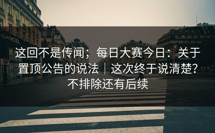 这回不是传闻;每日大赛今日:关于置顶公告的说法|这次终于说清楚?不排除还有后续 这回不是传闻;每日大赛今日:关于置顶公告的说法|这次终于说清楚?不排除还有后续