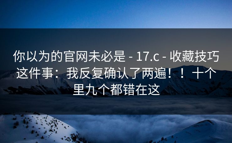 你以为的官网未必是 - 17.c - 收藏技巧这件事:我反复确认了两遍!!十个里九个都错在这 你以为的官网未必是 - 17.c - 收藏技巧这件事:我反复确认了两遍!!十个里九个都错在这