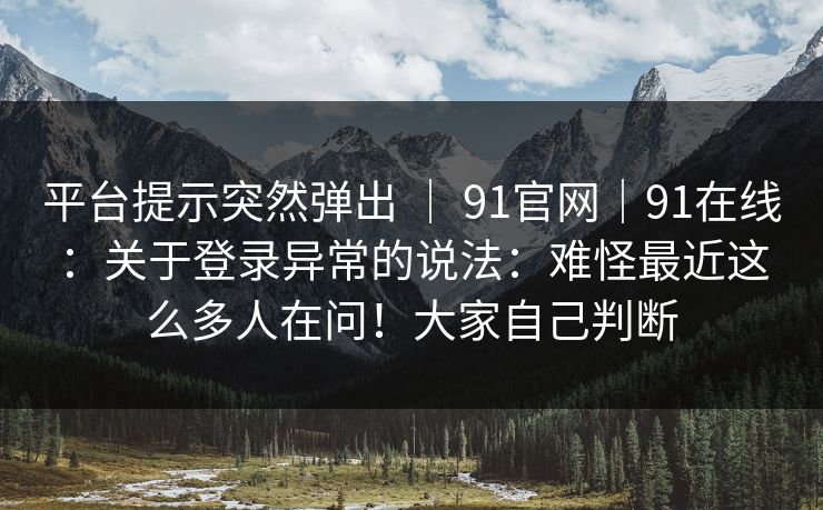平台提示突然弹出 | 91官网|91在线:关于登录异常的说法:难怪最近这么多人在问!大家自己判断 平台提示突然弹出 | 91官网|91在线:关于登录异常的说法:难怪最近这么多人在问!大家自己判断