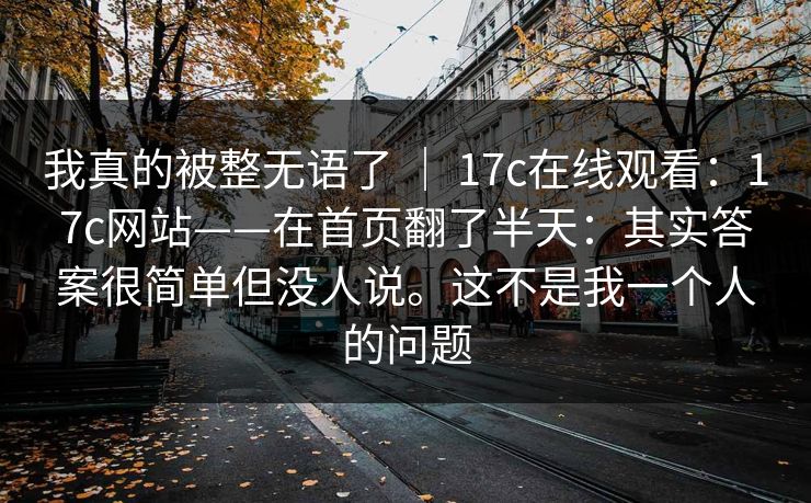 我真的被整无语了 | 17c在线观看:17c网站——在首页翻了半天:其实答案很简单但没人说。这不是我一个人的问题 我真的被整无语了 | 17c在线观看:17c网站——在首页翻了半天:其实答案很简单但没人说。这不是我一个人的问题