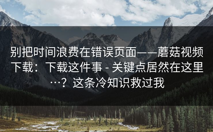 别把时间浪费在错误页面——蘑菇视频下载：下载这件事 - 关键点居然在这里…？这条冷知识救过我