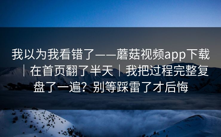 我以为我看错了——蘑菇视频app下载｜在首页翻了半天｜我把过程完整复盘了一遍？别等踩雷了才后悔