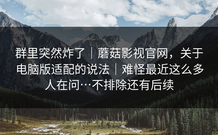 群里突然炸了|蘑菇影视官网,关于电脑版适配的说法|难怪最近这么多人在问…不排除还有后续 群里突然炸了|蘑菇影视官网,关于电脑版适配的说法|难怪最近这么多人在问…不排除还有后续