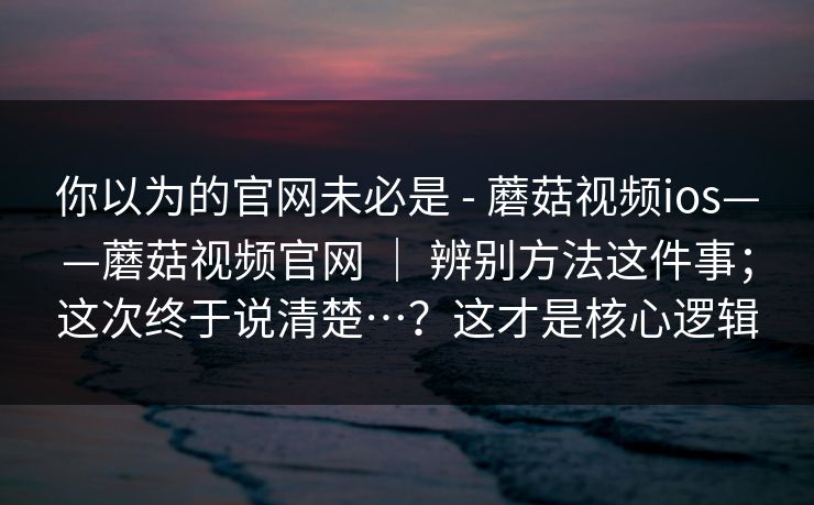 你以为的官网未必是 - 蘑菇视频ios——蘑菇视频官网 | 辨别方法这件事;这次终于说清楚…?这才是核心逻辑 你以为的官网未必是 - 蘑菇视频ios——蘑菇视频官网 | 辨别方法这件事;这次终于说清楚…?这才是核心逻辑