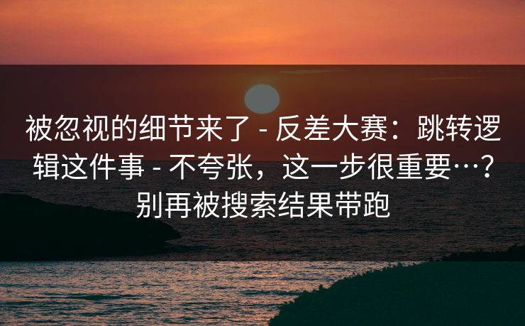 被忽视的细节来了 - 反差大赛:跳转逻辑这件事 - 不夸张,这一步很重要…?别再被搜索结果带跑 被忽视的细节来了 - 反差大赛:跳转逻辑这件事 - 不夸张,这一步很重要…?别再被搜索结果带跑