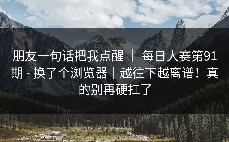 朋友一句话把我点醒 ｜ 每日大赛第91期 - 换了个浏览器｜越往下越离谱！真的别再硬扛了