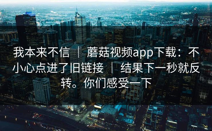 我本来不信 | 蘑菇视频app下载:不小心点进了旧链接 | 结果下一秒就反转。你们感受一下 我本来不信 | 蘑菇视频app下载:不小心点进了旧链接 | 结果下一秒就反转。你们感受一下