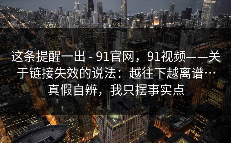 这条提醒一出 - 91官网,91视频——关于链接失效的说法:越往下越离谱…真假自辨,我只摆事实点 这条提醒一出 - 91官网,91视频——关于链接失效的说法:越往下越离谱…真假自辨,我只摆事实点