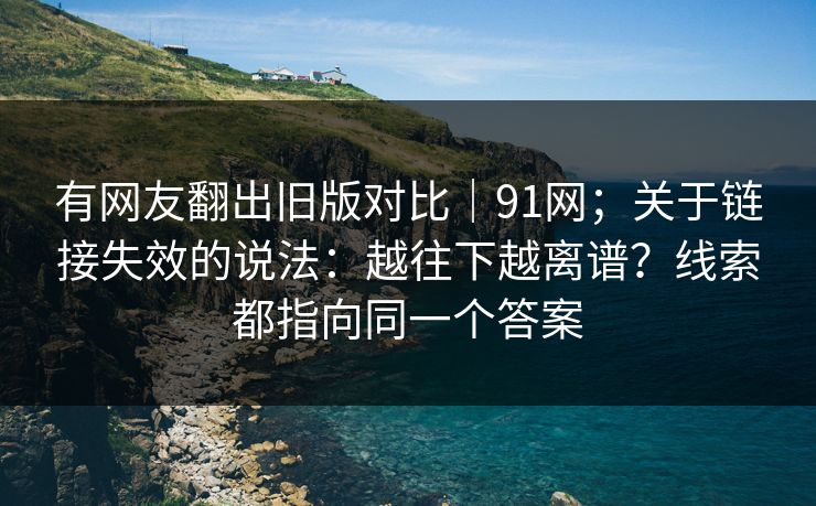 有网友翻出旧版对比|91网;关于链接失效的说法:越往下越离谱?线索都指向同一个答案 有网友翻出旧版对比|91网;关于链接失效的说法:越往下越离谱?线索都指向同一个答案