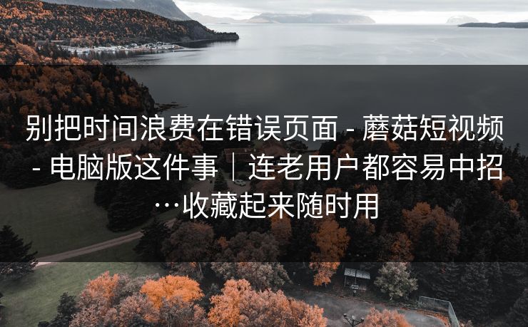 别把时间浪费在错误页面 - 蘑菇短视频 - 电脑版这件事|连老用户都容易中招…收藏起来随时用 别把时间浪费在错误页面 - 蘑菇短视频 - 电脑版这件事|连老用户都容易中招…收藏起来随时用