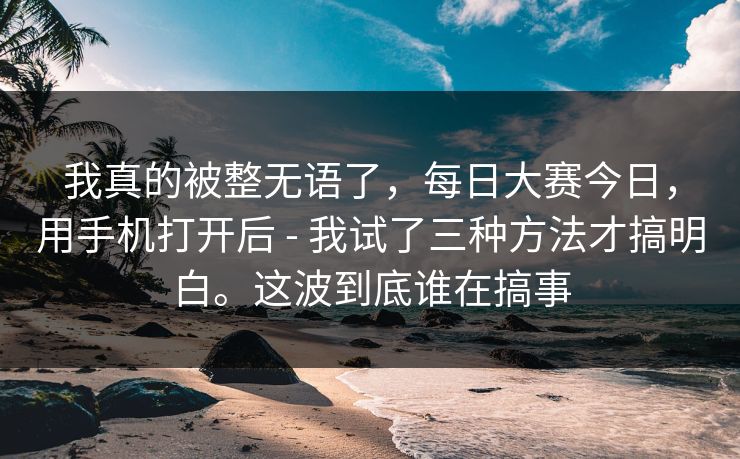我真的被整无语了,每日大赛今日,用手机打开后 - 我试了三种方法才搞明白。这波到底谁在搞事 我真的被整无语了,每日大赛今日,用手机打开后 - 我试了三种方法才搞明白。这波到底谁在搞事