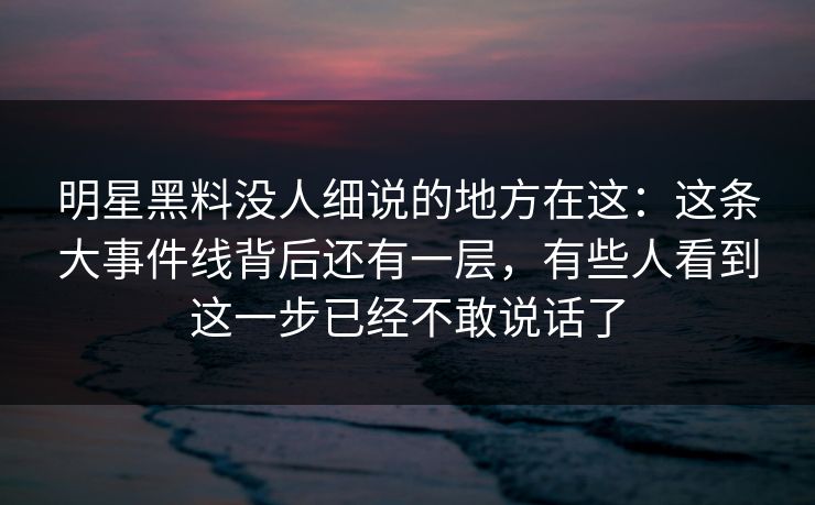 明星黑料没人细说的地方在这:这条大事件线背后还有一层,有些人看到这一步已经不敢说话了 明星黑料没人细说的地方在这:这条大事件线背后还有一层,有些人看到这一步已经不敢说话了