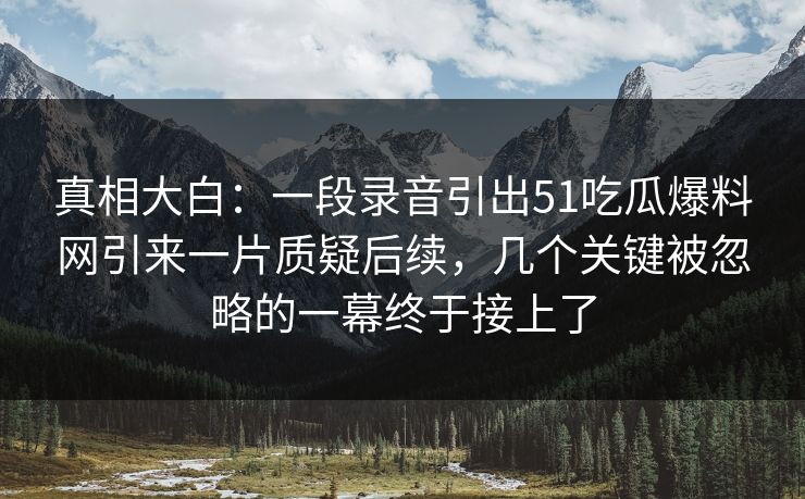 真相大白:一段录音引出51吃瓜爆料网引来一片质疑后续,几个关键被忽略的一幕终于接上了 真相大白:一段录音引出51吃瓜爆料网引来一片质疑后续,几个关键被忽略的一幕终于接上了