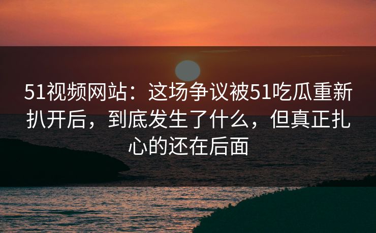 51视频网站：这场争议被51吃瓜重新扒开后，到底发生了什么，但真正扎心的还在后面